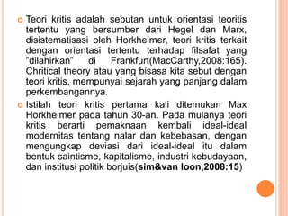  Teori kritis adalah sebutan untuk orientasi teoritis
tertentu yang bersumber dari Hegel dan Marx,
disistematisasi oleh Horkheimer, teori kritis terkait
dengan orientasi tertentu terhadap filsafat yang
”dilahirkan” di Frankfurt(MacCarthy,2008:165).
Chritical theory atau yang bisasa kita sebut dengan
teori kritis, mempunyai sejarah yang panjang dalam
perkembangannya.
 Istilah teori kritis pertama kali ditemukan Max
Horkheimer pada tahun 30-an. Pada mulanya teori
kritis berarti pemaknaan kembali ideal-ideal
modernitas tentang nalar dan kebebasan, dengan
mengungkap deviasi dari ideal-ideal itu dalam
bentuk saintisme, kapitalisme, industri kebudayaan,
dan institusi politik borjuis(sim&van loon,2008:15)
 