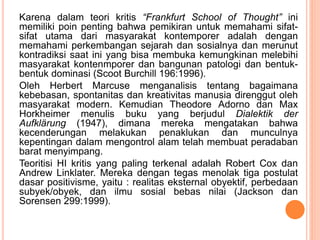 Karena dalam teori kritis “Frankfurt School of Thought” ini
memiliki poin penting bahwa pemikiran untuk memahami sifat-
sifat utama dari masyarakat kontemporer adalah dengan
memahami perkembangan sejarah dan sosialnya dan merunut
kontradiksi saat ini yang bisa membuka kemungkinan melebihi
masyarakat kontenmporer dan bangunan patologi dan bentuk-
bentuk dominasi (Scoot Burchill 196:1996).
Oleh Herbert Marcuse menganalisis tentang bagaimana
kebebasan, spontanitas dan kreativitas manusia direnggut oleh
masyarakat modern. Kemudian Theodore Adorno dan Max
Horkheimer menulis buku yang berjudul Dialektik der
Aufklärung (1947), dimana mereka mengatakan bahwa
kecenderungan melakukan penaklukan dan munculnya
kepentingan dalam mengontrol alam telah membuat peradaban
barat menyimpang.
Teoritisi HI kritis yang paling terkenal adalah Robert Cox dan
Andrew Linklater. Mereka dengan tegas menolak tiga postulat
dasar positivisme, yaitu : realitas eksternal obyektif, perbedaan
subyek/obyek, dan ilmu sosial bebas nilai (Jackson dan
Sorensen 299:1999).
 
