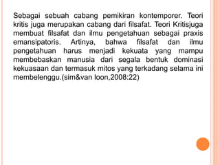Sebagai sebuah cabang pemikiran kontemporer. Teori
kritis juga merupakan cabang dari filsafat. Teori Kritisjuga
membuat filsafat dan ilmu pengetahuan sebagai praxis
emansipatoris. Artinya, bahwa filsafat dan ilmu
pengetahuan harus menjadi kekuata yang mampu
membebaskan manusia dari segala bentuk dominasi
kekuasaan dan termasuk mitos yang terkadang selama ini
membelenggu.(sim&van loon,2008:22)
 