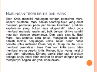 HUBUNGAN TEORI KRITIS DAN MARK
Teori Kritis memiliki hubungan dengan pemikiran Marx.
Seperti diketahui, Marx adalah seorang filsuf yang amat
menaruh perhatian pada perubahan keadaaan produksi
kapitalisme yang bukan saja eksploitatif, tetapi juga
membuat manusia teralienasi, baik dengan dirinya sendiri
mau pun dengan sesamanya. Dan pada saat itu Bagi
Marx, satu-satunya cara untuk mengubah situasi ini
adalah melalui perjuangan kelas. Kelas buruh harus
bersatu untuk melawan kaum borjuis. Tetapi hal itu justru
membuat penindasan baru. Dan teori kritis justru tidak
membuat orang berpikir kritis. Konsep itulah yang mulai di
ubah oleh habermas. Dimana parxis tidak lagi di artikan
sebagai kerja tetapi lebih melihat ke dalam dengan praxis
mempunyai bagian lain yaitu komunikasi.
 