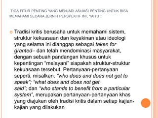 TIGA FITUR PENTING YANG MENJADI ASUMSI PENTING UNTUK BISA
MEMAHAMI SECARA JERNIH PERSPEKTIF INI, YAITU :
 Tradisi kritis berusaha untuk memahami sistem,
struktur kekuasaan dan keyakinan atau ideologi
yang selama ini dianggap sebagai taken for
granted– dan telah mendominasi masyarakat,
dengan sebuah pandangan khusus untuk
kepentingan “melayani” siapakah struktur-struktur
kekuasaan tersebut. Pertanyaan-pertanyaan
seperti, misalkan, “who does and does not get to
speak”; “what does and does not get
said”; dan “who stands to benefit from a particular
system”, merupakan pertanyaan-pertanyaan khas
yang diajukan oleh tradisi kritis dalam setiap kajian-
kajian yang dilakukan
 