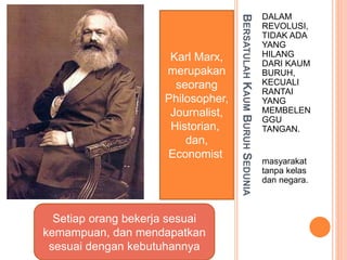 BERSATULAHKAUMBURUHSEDUNIA
DALAM
REVOLUSI,
TIDAK ADA
YANG
HILANG
DARI KAUM
BURUH,
KECUALI
RANTAI
YANG
MEMBELEN
GGU
TANGAN.
masyarakat
tanpa kelas
dan negara.
Setiap orang bekerja sesuai
kemampuan, dan mendapatkan
sesuai dengan kebutuhannya
Karl Marx,
merupakan
seorang
Philosopher,
Journalist,
Historian,
dan,
Economist
 