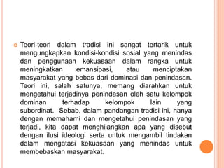  Teori-teori dalam tradisi ini sangat tertarik untuk
mengungkapkan kondisi-kondisi sosial yang menindas
dan penggunaan kekuasaan dalam rangka untuk
meningkatkan emansipasi, atau menciptakan
masyarakat yang bebas dari dominasi dan penindasan.
Teori ini, salah satunya, memang diarahkan untuk
mengetahui terjadinya penindasan oleh satu kelompok
dominan terhadap kelompok lain yang
subordinat. Sebab, dalam pandangan tradisi ini, hanya
dengan memahami dan mengetahui penindasan yang
terjadi, kita dapat menghilangkan apa yang disebut
dengan ilusi ideologi serta untuk mengambil tindakan
dalam mengatasi kekuasaan yang menindas untuk
membebaskan masyarakat.
 