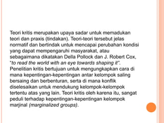 Teori kritis merupakan upaya sadar untuk memadukan
teori dan praxis (tindakan). Teori-teori tersebut jelas
normatif dan bertindak untuk mencapai perubahan kondisi
yang dapat mempengaruhi masyarakat, atau
sebagaimana dikatakan Della Pollock dan J. Robert Cox,
“to read the world with an eye towards shaping it”.
Penelitian kritis bertujuan untuk mengungkapkan cara di
mana kepentingan-kepentingan antar kelompok saling
bersaing dan berbenturan, serta di mana konflik
diselesaikan untuk mendukung kelompok-kelompok
tertentu atas yang lain. Teori kritis oleh karena itu, sangat
peduli terhadap kepentingan-kepentingan kelompok
marjinal (marginalized groups).
 