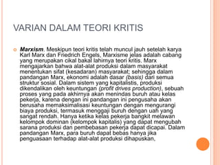 VARIAN DALAM TEORI KRITIS
 Marxism. Meskipun teori kritis telah muncul jauh setelah karya
Karl Marx dan Friedrich Engels, Marxisme jelas adalah cabang
yang merupakan cikal bakal lahirnya teori kritis. Marx
mengajarkan bahwa alat-alat produksi dalam masyarakat
menentukan sifat (kesadaran) masyarakat; sehingga dalam
pandangan Marx, ekonomi adalah dasar (basis) dari semua
struktur sosial. Dalam sistem yang kapitalistis, produksi
dikendalikan oleh keuntungan (profit drives production), sebuah
proses yang pada akhirnya akan menindas buruh atau kelas
pekerja, karena dengan ini pandangan ini pengusaha akan
berusaha memaksimalisasi keuntungan dengan mengurangi
biaya produksi, termasuk menggaji buruh dengan uah yang
sangat rendah. Hanya ketika kelas pekerja bangkit melawan
kelompok dominan (kelompok kapitalis) yang dapat mengubah
sarana produksi dan pembebasan pekerja dapat dicapai. Dalam
pandangan Marx, para buruh dapat bebas hanya jika
penguasaan terhadap alat-alat produksi dihapuskan,
 