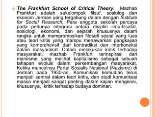  The Frankfurt School of Critical Theory. Mazhab
Frankfurt adalah sekelompok filsuf, sosiolog dan
ekonom Jerman yang tergabung dalam dengan Institute
for Social Research, Para anggota sekolah percaya
pada perlunya integrasi antara disiplin ilmu-filsafat,
sosiologi, ekonomi, dan sejarah khususnya dalam
rangka untuk mempromosikan filosofi sosial yang luas
atau teori kritis yang mampu menawarkan pengkajian
yang komprehensif dari kontradiksi dan interkoneksi
dalam masyarakat. Dalam melakukan kritik terhadap
masyarakat, mazhab Frankfurt terinspirasi dari
marxisme yang melihat kapitalisme sebagai sebuah
tahapan evolusi dalam perkembangan masyarakat.
Ketika munculnya Partai Sosialis Nasional (Nazisme) di
Jerman pada 1930-an, Komunikasi kemudian terus
menjadi sentral dalam teori kritis, dan studi komunikasi
massa menjadi sangat penting dalam kajian mengenai,
khususnya, kritik terhadap budaya dominan.
 
