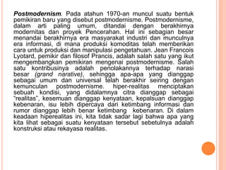 Postmodernism. Pada atahun 1970-an muncul suatu bentuk
pemikiran baru yang disebut postmodernisme. Postmodernisme,
dalam arti paling umum, ditandai dengan berakhirnya
modernitas dan proyek Pencerahan. Hal ini sebagian besar
menandai berakhirnya era masyarakat industri dan munculnya
era informasi, di mana produksi komoditas telah memberikan
cara untuk produksi dan manipulasi pengetahuan. Jean Francois
Lyotard, pemikir dan filosof Prancis, adalah salah satu yang ikut
mengembangkan pemikiran mengenai postmodernisme. Salah
satu kontribusinya adalah penolakannya terhadap narasi
besar (grand narative), sehingga apa-apa yang dianggap
sebagai umum dan universal telah berakhir seiring dengan
kemunculan postmodernisme. hiper-realitas menciptakan
sebuah kondisi, yang didalamnya citra dianggap sebagai
“realitas”, kesemuan dianggap kenyataan, kepalsuan dianggap
kebenaran, isu lebih dipercaya dari ketimbang informasi dan
rumor dianggap lebih benar ketimbang kebenaran. Di dalam
keadaan hiperealitas ini, kita tidak sadar lagi bahwa apa yang
kita lihat sebagai suatu kenyataan tersebut sebetulnya adalah
konstruksi atau rekayasa realitas.
 