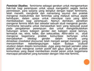 Feminist Studies. feminisme sebagai gerakan untuk mengamankan
hak-hak bagi perempuan untuk upaya mengakhiri segala bentuk
penindasan. para sarjana yang bergelut dengan kajian feminisme,
telah meneliti, mengkritik dan menantang asumsi dan praktek
mengenai maskulinitas dan feminitas yang meliputi semua aspek
kehidupan, dalam upaya untuk mencapai cara yang lebih
membebaskan bagi perempuan. Namun demikian, penelitian
mengenai feminis lebih dari sekadar sebuah studi mengenai gender.
Feminisme berusaha untuk menawarkan teori yang berpusat pusat
pada pengalaman perempuan dan untuk mengartikulasikan
hubungan antara kategori gender dan kategori sosial lainnya,
termasuk ras, etnis, kelas, dan seksualitas. Akhir-akhir ini, studi
mengenai bagaimana praktek komunikasi berfungsi untuk
menyebarkan ideologi gender dalam wacana yang
dimediasi (mediated discourse) telah menjadi sangat menonjol, yang
mencerminkan keberlangsungan kajian budaya (cultural
studies) dalam disiplin komunikasi. Juga yang menjadi semakin jelas
adalah studi mengenai contoh positif dari gaya (style) dan praktek
komunikasi yang dapat memberikan model peran untuk bagaimana
mencapai perubahan yang konsisten dengan nilai-nilai feminis.
 
