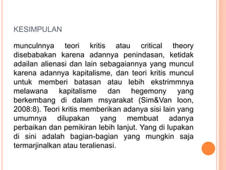 KESIMPULAN
munculnnya teori kritis atau critical theory
disebabakan karena adannya penindasan, ketidak
adailan alienasi dan lain sebagaiannya yang muncul
karena adannya kapitalisme, dan teori kritis muncul
untuk memberi batasan atau lebih ekstrimmnya
melawana kapitalisme dan hegemony yang
berkembang di dalam msyarakat (Sim&Van loon,
2008:8). Teori kritis memberikan adanya sisi lain yang
umumnya dilupakan yang membuat adanya
perbaikan dan pemikiran lebih lanjut. Yang di lupakan
di sini adalah bagian-bagian yang mungkin saja
termarjinalkan atau teralienasi.
 