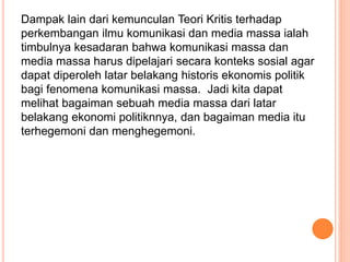 Dampak lain dari kemunculan Teori Kritis terhadap
perkembangan ilmu komunikasi dan media massa ialah
timbulnya kesadaran bahwa komunikasi massa dan
media massa harus dipelajari secara konteks sosial agar
dapat diperoleh latar belakang historis ekonomis politik
bagi fenomena komunikasi massa. Jadi kita dapat
melihat bagaiman sebuah media massa dari latar
belakang ekonomi politiknnya, dan bagaiman media itu
terhegemoni dan menghegemoni.
 