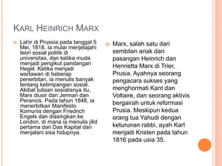 KARL HEINRICH MARX
 Lahir di Prussia pada tanggal 5
Mei, 1818. Ia mulai menjelajahi
teori sosial politik di
universitas, dan ketika muda
menjadi pengikut pandangan
Hegel. Ketika menjadi
wartawan di beberap
penerbitan, ia menulis banyak
tentang ketimpangan sosial.
Akibat tulisan sosialisnya itu,
Marx diusir dari Jerman dan
Perancis. Pada tahun 1848, ia
menerbitkan Manifesto
Komunis dengan Friedrich
Engels dan diasingkan ke
London, di mana ia menulis jilid
pertama dari Das Kapital dan
menjalani sisa hidupnya.
 Marx, salah satu dari
sembilan anak dari
pasangan Heinrich dan
Henrietta Marx di Trier,
Prusia. Ayahnya seorang
pengacara sukses yang
menghormati Kant dan
Voltaire, dan seorang aktivis
bergairah untuk reformasi
Prusia. Meskipun kedua
orang tua Yahudi dengan
keturunan rabbi, ayah Karl
menjadi Kristen pada tahun
1816 pada usia 35.
 