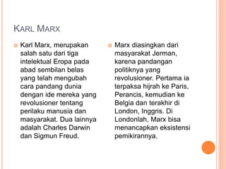 KARL MARX
 Karl Marx, merupakan
salah satu dari tiga
intelektual Eropa pada
abad sembilan belas
yang telah mengubah
cara pandang dunia
dengan ide mereka yang
revolusioner tentang
perilaku manusia dan
masyarakat. Dua lainnya
adalah Charles Darwin
dan Sigmun Freud.
 Marx diasingkan dari
masyarakat Jerman,
karena pandangan
politiknya yang
revolusioner. Pertama ia
terpaksa hijrah ke Paris,
Perancis, kemudian ke
Belgia dan terakhir di
London, Inggris. Di
Londonlah, Marx bisa
menancapkan eksistensi
pemikirannya.
 