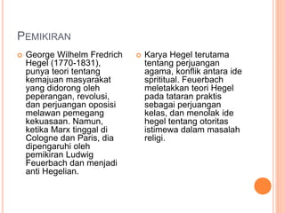 PEMIKIRAN
 George Wilhelm Fredrich
Hegel (1770-1831),
punya teori tentang
kemajuan masyarakat
yang didorong oleh
peperangan, revolusi,
dan perjuangan oposisi
melawan pemegang
kekuasaan. Namun,
ketika Marx tinggal di
Cologne dan Paris, dia
dipengaruhi oleh
pemikiran Ludwig
Feuerbach dan menjadi
anti Hegelian.
 Karya Hegel terutama
tentang perjuangan
agama, konflik antara ide
sprititual. Feuerbach
meletakkan teori Hegel
pada tataran praktis
sebagai perjuangan
kelas, dan menolak ide
hegel tentang otoritas
istimewa dalam masalah
religi.
 