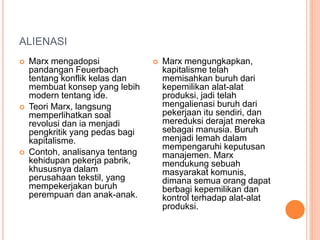 ALIENASI
 Marx mengadopsi
pandangan Feuerbach
tentang konflik kelas dan
membuat konsep yang lebih
modern tentang ide.
 Teori Marx, langsung
memperlihatkan soal
revolusi dan ia menjadi
pengkritik yang pedas bagi
kapitalisme.
 Contoh, analisanya tentang
kehidupan pekerja pabrik,
khususnya dalam
perusahaan tekstil, yang
mempekerjakan buruh
perempuan dan anak-anak.
 Marx mengungkapkan,
kapitalisme telah
memisahkan buruh dari
kepemilikan alat-alat
produksi, jadi telah
mengalienasi buruh dari
pekerjaan itu sendiri, dan
mereduksi derajat mereka
sebagai manusia. Buruh
menjadi lemah dalam
mempengaruhi keputusan
manajemen. Marx
mendukung sebuah
masyarakat komunis,
dimana semua orang dapat
berbagi kepemilikan dan
kontrol terhadap alat-alat
produksi.
 