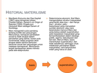HISTORIAL MATERILISME
 Manifesto Komunis dan Das Kapital
(1867) yang diinspirasi tulisan
Charles Darwin, Darwin’s on Origin of
Species (1959). Engels pun
menjuluki Marx sebagai Darwin of
Sociology.
 Marx mengambil sudut pandang
tentang konflik dan perjuangan.
Menurutnya, kemajuan peradaban
social itu tidak dicapai dalam
perubahan yang damai, bukan pula
incremental, tetapi progress akan
dicapai dalam bentuk benturan-
benturan social dan perjuangan untuk
melawan kemapanan. Benturanitu
terjadi berdasarkan akses individu
pada alat-alatproduksi.
 Determinisme ekonomi, Karl Marx
mengandaikan struktur masyarakat
yang terdiri atas dua – dan hanya
dua – struktur, yaitu :
basis(base) yang merupakan
sumber ekonomi, atau cara
berproduksi menurut Marx dan
yang kedua adalah superstruktur,
yaitu kesadaran masyarakat yang
termanifestasikan dalam ideologi,
politik, agama, kebudayaan dan
lain-lain. Menurt Marx, basis
menentukan superstruktur, dan
tidak sebaliknya; sehingga untuk
melakukan perubahan dalam
masyarakat, cara berproduksi
inilah yang harus di ubah.
superstrukturbasis
 