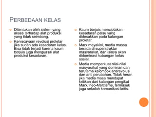 PERBEDAAN KELAS
 Ditentukan oleh sistem yang
akses terhadap alat produksi
yang tidak seimbang.
 Keniscayaan revolusi proletar
jika sudah ada kesadaran kelas.
Bisa tidak terjadi karena kaum
borjuis juga menguasai alat
produksi kesadaran.
 Kaum borjuis menciptakan
kesadaran palsu yang
didesakkan pada kalangan
proletar.
 Marx meyakini, media massa
berada di superstruktur
masyarakat, dan isinya akan
didominasi hubungan kelas
sosial.
 Media memperkuat nilai-nilai
masyarakat yang dominan dan
terutama kelompok antirevolusi
dan anti perubahan. Tidak heran
jika media masa mendapat
kritikan dari kalangan pengikut
Marx, neo-Marxisme, termasuk
juga sekolah komunikasi kritis.
 