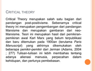 CRITICAL THEORY
Critical Theory merupakan salah satu bagian dari
pandangan post-positivisme. Sebenarnya critical
theory ini merupakan pengembangan dari pandangan
Marxisme dan merupakan gambaran dari neo-
Marxisme. Teori ini merupakan hasil dari pemikiran-
pemikiran awal Karl Marx yang belum terpublikasi
dan baru ditemukan pada 1900an (terutama Paris
Manuscript) yang akhirnya dikemukakan oleh
beberapa pemikir-pemikir dari Jerman (Adams, 2004
; 277) Tulisan-tulisan ini lebih membahas tentang
adanya alienasi manusia, perpecahan dalam
kehidupan, dan perlunya pembebasan.
 