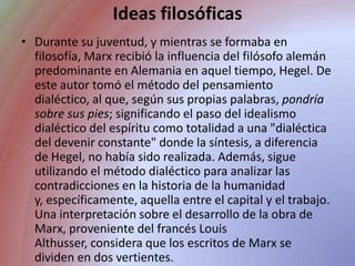 Ideas filosóficasDurante su juventud, y mientras se formaba en filosofía, Marx recibió la influencia del filósofo alemán predominante en Alemania en aquel tiempo, Hegel. De este autor tomó el método del pensamiento dialéctico, al que, según sus propias palabras, pondría sobre sus pies; significando el paso del idealismo dialéctico del espíritu como totalidad a una "dialéctica del devenir constante" donde la síntesis, a diferencia de Hegel, no había sido realizada. Además, sigue utilizando el método dialéctico para analizar las contradicciones en la historia de la humanidad y, específicamente, aquella entre el capital y el trabajo. Una interpretación sobre el desarrollo de la obra de Marx, proveniente del francés Louis Althusser, considera que los escritos de Marx se dividen en dos vertientes. 