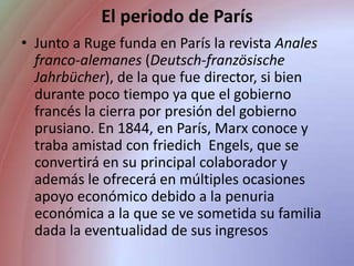 El periodo de ParísJunto a Ruge funda en París la revista Anales franco-alemanes (Deutsch-französische Jahrbücher), de la que fue director, si bien durante poco tiempo ya que el gobierno francés la cierra por presión del gobierno prusiano. En 1844, en París, Marx conoce y traba amistad con friedich  Engels, que se convertirá en su principal colaborador y además le ofrecerá en múltiples ocasiones apoyo económico debido a la penuria económica a la que se ve sometida su familia dada la eventualidad de sus ingresos