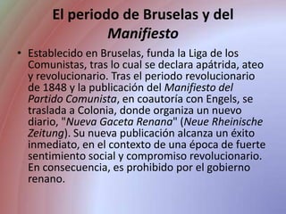 El periodo de Bruselas y del ManifiestoEstablecido en Bruselas, funda la Liga de los Comunistas, tras lo cual se declara apátrida, ateo y revolucionario. Tras el periodo revolucionario de 1848 y la publicación del Manifiesto del Partido Comunista, en coautoría con Engels, se traslada a Colonia, donde organiza un nuevo diario, "Nueva Gaceta Renana" (Neue Rheinische Zeitung). Su nueva publicación alcanza un éxito inmediato, en el contexto de una época de fuerte sentimiento social y compromiso revolucionario. En consecuencia, es prohibido por el gobierno renano.