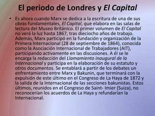 El periodo de Londres y El CapitalEs ahora cuando Marx se dedica a la escritura de una de sus obras fundamentales, El Capital, que elabora en las salas de lectura del Museo Británico. El primer volumen de El Capital no verá la luz hasta 1867, tras dieciocho años de trabajo. Además, Marx participó en la fundación y organización de la Primera Internacional (28 de septiembre de 1864), conocida como la Asociación Internacional de Trabajadores (AIT), participando activamente en las discusiones. A él se le encarga la redacción del Llamamiento inaugural de la Internacional y participa en la elaboración de su estatuto y otros documentos. Se entablará a partir de los debates un enfrentamiento entre Marx y Bakunin, que terminará con la expulsión de este último en el Congreso de La Haya de 1872 y la salida de la Internacional de las secciones bakunistas. Estos últimos, reunidos en el Congreso de Saint- Imier(Suiza), no reconocerían los acuerdos de La Haya y refundarían la Internacional.