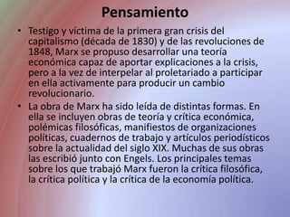 PensamientoTestigo y víctima de la primera gran crisis del capitalismo (década de 1830) y de las revoluciones de 1848, Marx se propuso desarrollar una teoría económica capaz de aportar explicaciones a la crisis, pero a la vez de interpelar al proletariado a participar en ella activamente para producir un cambio revolucionario.La obra de Marx ha sido leída de distintas formas. En ella se incluyen obras de teoría y crítica económica, polémicas filosóficas, manifiestos de organizaciones políticas, cuadernos de trabajo y artículos periodísticos sobre la actualidad del siglo XIX. Muchas de sus obras las escribió junto con Engels. Los principales temas sobre los que trabajó Marx fueron la crítica filosófica, la crítica política y la crítica de la economía política.