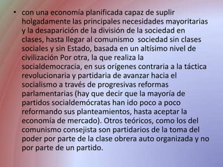 con una economía planificada capaz de suplir holgadamente las principales necesidades mayoritarias y la desaparición de la división de la sociedad en clases, hasta llegar al comunismo  sociedad sin clases sociales y sin Estado, basada en un altísimo nivel de civilización Por otra, la que realiza la socialdemocracia, en sus orígenes contraria a la táctica revolucionaria y partidaria de avanzar hacia el socialismo a través de progresivas reformas parlamentarias (hay que decir que la mayoría de partidos socialdemócratas han ido poco a poco reformando sus planteamientos, hasta aceptar la economía de mercado). Otros teóricos, como los del comunismo consejista son partidarios de la toma del poder por parte de la clase obrera auto organizada y no por parte de un partido.