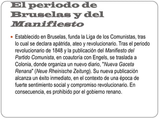 El periodo de Bruselas y del ManifiestoEstablecido en Bruselas, funda la Liga de los Comunistas, tras lo cual se declara apátrida, ateo y revolucionario. Tras el periodo revolucionario de 1848 y la publicación del Manifiesto del Partido Comunista, en coautoría con Engels, se traslada a Colonia, donde organiza un nuevo diario, "Nueva Gaceta Renana" (Neue Rheinische Zeitung). Su nueva publicación alcanza un éxito inmediato, en el contexto de una época de fuerte sentimiento social y compromiso revolucionario. En consecuencia, es prohibido por el gobierno renano.