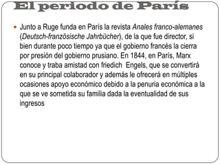 El periodo de ParísJunto a Ruge funda en París la revista Anales franco-alemanes (Deutsch-französische Jahrbücher), de la que fue director, si bien durante poco tiempo ya que el gobierno francés la cierra por presión del gobierno prusiano. En 1844, en París, Marx conoce y traba amistad con friedich  Engels, que se convertirá en su principal colaborador y además le ofrecerá en múltiples ocasiones apoyo económico debido a la penuria económica a la que se ve sometida su familia dada la eventualidad de sus ingresos