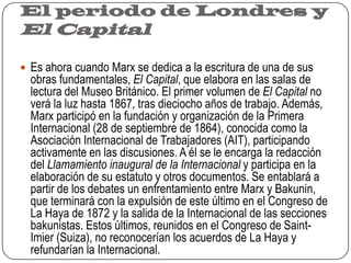 El periodo de Londres y El CapitalEs ahora cuando Marx se dedica a la escritura de una de sus obras fundamentales, El Capital, que elabora en las salas de lectura del Museo Británico. El primer volumen de El Capital no verá la luz hasta 1867, tras dieciocho años de trabajo. Además, Marx participó en la fundación y organización de la Primera Internacional (28 de septiembre de 1864), conocida como la Asociación Internacional de Trabajadores (AIT), participando activamente en las discusiones. A él se le encarga la redacción del Llamamiento inaugural de la Internacional y participa en la elaboración de su estatuto y otros documentos. Se entablará a partir de los debates un enfrentamiento entre Marx y Bakunin, que terminará con la expulsión de este último en el Congreso de La Haya de 1872 y la salida de la Internacional de las secciones bakunistas. Estos últimos, reunidos en el Congreso de Saint- Imier(Suiza), no reconocerían los acuerdos de La Haya y refundarían la Internacional.