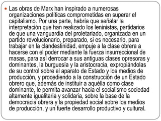 Las obras de Marx han inspirado a numerosas organizaciones políticas comprometidas en superar el capitalismo. Por una parte, habría que señalar la interpretación que han realizado los leninistas, partidarios de que una vanguardia del proletariado, organizada en un partido revolucionario, preparado, si es necesario, para trabajar en la clandestinidad, empuje a la clase obrera a hacerse con el poder mediante la fuerza insurreccional de masas, para así derrocar a sus antiguas clases opresoras y dominantes, la burguesía y la aristocracia, expropiándolas de su control sobre el aparato de Estado y los medios de producción, y procediendo a la construcción de un Estado obrero que, además de instituir a aquélla como clase dominante, le permita avanzar hacia el socialismo sociedad altamente igualitaria y solidaria, sobre la base de la democracia obrera y la propiedad social sobre los medios de producción, y un fuerte desarrollo productivo y cultural.