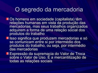 O segredo da mercadoria Os homens em sociedade (capitalista) têm relações humanas em vista da produção das mercadorias, mas seus trabalhos organizados adquirem a forma de uma relação social dos produtos do trabalho Isso significa que produzem mercadorias e só se comunicam entre si por intermédio dos produtos do trabalho, ou seja, por intermédio das mercadorias Expressão da supremacia do Valor de Troca sobre o Valor de Uso. É a mercantilização de todas as relações sociais 