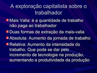 A exploração capitalista sobre o trabalhador Mais Valia: é a quantidade de trabalho não paga ao trabalhador Duas formas de extração da mais-valia  Absoluta: Aumento da jornada de trabalho Relativa: Aumento da intensidade do trabalho. Que pode se dar pelo incremento de tecnologia na produção, aumentando a produtividade da produção 