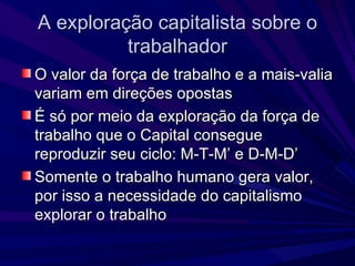 A exploração capitalista sobre o trabalhador O valor da força de trabalho e a mais-valia variam em direções opostas É só por meio da exploração da força de trabalho que o Capital consegue reproduzir seu ciclo: M-T-M’ e D-M-D’ Somente o trabalho humano gera valor, por isso a necessidade do capitalismo explorar o trabalho 