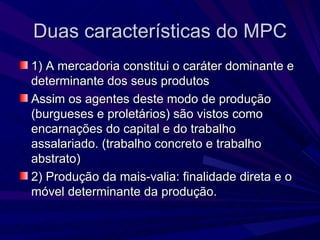 Duas características do MPC 1) A mercadoria constitui o caráter dominante e determinante dos seus produtos Assim os agentes deste modo de produção (burgueses e proletários) são vistos como encarnações do capital e do trabalho assalariado. (trabalho concreto e trabalho abstrato) 2) Produção da mais-valia: finalidade direta e o móvel determinante da produção. 