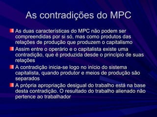 As contradições do MPC As duas características do MPC não podem ser compreendidas por si só, mas como produtos das relações de produção que produzem o capitalismo Assim entre o operário e o capitalista existe uma contradição, que é produzida desde o princípio de suas relações A contradição inicia-se logo no início do sistema capitalista, quando produtor e meios de produção são separados A própria apropriação desigual do trabalho está na base desta contradição. O resultado do trabalho alienado não pertence ao trabalhador 