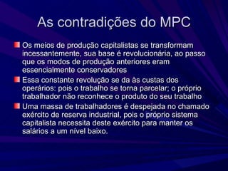As contradições do MPC Os meios de produção capitalistas se transformam incessantemente, sua base é revolucionária, ao passo que os modos de produção anteriores eram essencialmente conservadores Essa constante revolução se da às custas dos operários: pois o trabalho se torna parcelar; o próprio trabalhador não reconhece o produto do seu trabalho Uma massa de trabalhadores é despejada no chamado exército de reserva industrial, pois o próprio sistema capitalista necessita deste exército para manter os salários a um nível baixo. 