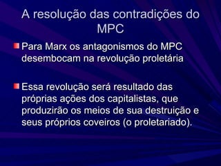A resolução das contradições do MPC Para Marx os antagonismos do MPC desembocam na revolução proletária  Essa revolução será resultado das próprias ações dos capitalistas, que produzirão os meios de sua destruição e seus próprios coveiros (o proletariado). 