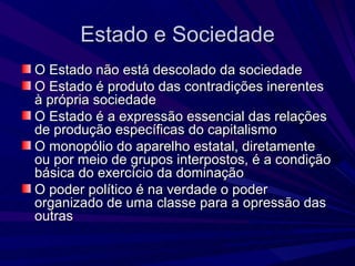 Estado e Sociedade O Estado não está descolado da sociedade O Estado é produto das contradições inerentes à própria sociedade O Estado é a expressão essencial das relações de produção específicas do capitalismo O monopólio do aparelho estatal, diretamente ou por meio de grupos interpostos, é a condição básica do exercício da dominação O poder político é na verdade o poder organizado de uma classe para a opressão das outras 