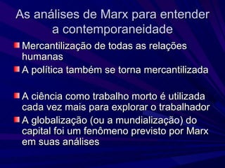As análises de Marx para entender a contemporaneidade Mercantilização de todas as relações humanas A política também se torna mercantilizada A ciência como trabalho morto é utilizada cada vez mais para explorar o trabalhador A globalização (ou a mundialização) do capital foi um fenômeno previsto por Marx em suas análises 