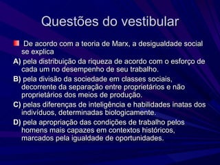 Questões do vestibular De acordo com a teoria de Marx, a desigualdade social se explica A)  pela distribuição da riqueza de acordo com o esforço de cada um no desempenho de seu trabalho. B)  pela divisão da sociedade em classes sociais, decorrente da separação entre proprietários e não proprietários dos meios de produção. C)  pelas diferenças de inteligência e habilidades inatas dos indivíduos, determinadas biologicamente. D)  pela apropriação das condições de trabalho pelos homens mais capazes em contextos históricos, marcados pela igualdade de oportunidades. 