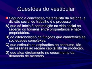 Questões do vestibular Segundo a concepção materialista da história, a divisão social do trabalho é o processo A)  que dá início à contradição na vida social ao separar os homens entre proprietários e não-proprietários. B)  de diferenciação de funções que caracteriza as sociedades complexas. C)  que estimula as aspirações ao consumo, tão necessárias ao regime capitalista de produção. D)  que atua diretamente no crescimento da demanda de mercado. 