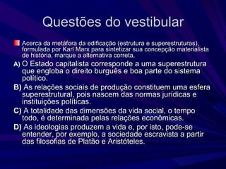 Questões do vestibular Acerca da metáfora da edificação (estrutura e superestruturas), formulada por Karl Marx para sintetizar sua concepção materialista de história, marque a alternativa correta. A)   O Estado capitalista corresponde a uma superestrutura que engloba o direito burguês e boa parte do sistema político. B)  As relações sociais de produção constituem uma esfera superestrutural, pois nascem das normas jurídicas e instituições políticas. C)  A totalidade das dimensões da vida social, o tempo todo, é determinada pelas relações econômicas. D)  As ideologias produzem a vida e, por isto, pode-se entender, por exemplo, a sociedade escravista a partir das filosofias de Platão e Aristóteles. 