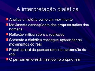 A interpretação dialética Analisa a história como um movimento Movimento conseqüente das próprias ações dos homens Reflexão crítica sobre a realidade Somente a dialética consegue apreender os movimentos do real Papel central do pensamento na apreensão do real O pensamento está inserido no próprio real 