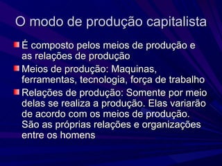 O modo de produção capitalista É composto pelos meios de produção e as relações de produção Meios de produção: Maquinas, ferramentas, tecnologia, força de trabalho Relações de produção: Somente por meio delas se realiza a produção. Elas variarão de acordo com os meios de produção. São as próprias relações e organizações entre os homens 