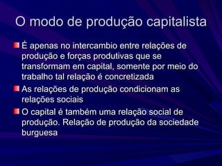 O modo de produção capitalista É apenas no intercambio entre relações de produção e forças produtivas que se transformam em capital, somente por meio do trabalho tal relação é concretizada As relações de produção condicionam as relações sociais O capital é também uma relação social de produção. Relação de produção da sociedade burguesa 