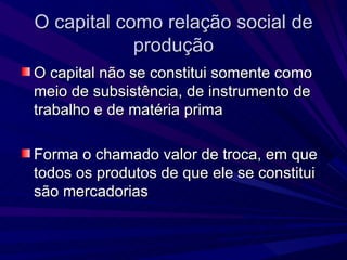 O capital como relação social de produção O capital não se constitui somente como meio de subsistência, de instrumento de trabalho e de matéria prima Forma o chamado valor de troca, em que todos os produtos de que ele se constitui são mercadorias 