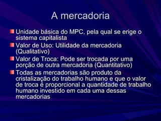 A mercadoria Unidade básica do MPC, pela qual se erige o sistema capitalista Valor de Uso: Utilidade da mercadoria (Qualitativo) Valor de Troca: Pode ser trocada por uma porção de outra mercadoria (Quantitativo)  Todas as mercadorias são produto da cristalização do trabalho humano e que o valor de troca é proporcional a quantidade de trabalho humano investido em cada uma dessas mercadorias 