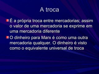 A troca É a própria troca entre mercadorias; assim o valor de uma mercadoria se exprime em uma mercadoria diferente O dinheiro para Marx é como uma outra mercadoria qualquer. O dinheiro é visto como o equivalente universal de troca 