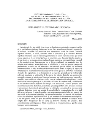 UNIVERSIDAD RÓMULO GALLEGOS
               DECANATO DE ESTUDIOS DE POSTGRADO
             DOCTORADO EN CIENCIAS DE LA EDUCACIÓN
          APORTES FILOSÓFICOS A LA PRODUCCIÓN DOCTORAL


               KARL MARX Y LA ONTOLOGÍA DEL SER SOCIAL

                           Autores: Arreaza Liliana, Cermeño Henry, Cusati Elizabeth
                                   Do Santos María, Figuera Haidee, Maluenga Mary,
                                   Romero Casilda y Silva Marynelly
                                                                           Marzo, 2010

RESUMEN
    La ontología del ser social, tiene como su fundamento ontológico una concepción
de la realidad materialista y dialéctica a la vez. Para Marx la materia es el conjunto de
la realidad, incluidos los productos más espirituales, como la cultura. Material
significa objetivo, es decir, actuante sobre la conciencia y la realidad. Materia
significa inmanente (que es esencial y permanente en un ser o en una cosa o que no se
puede separar de él por formar parte de su naturaleza y no depender de algo externo),
el marxismo es un inmanentismo radical, lo que supone su incompatibilidad esencial
en lo ontológico (no forzosamente en lo ético o político) con cualquier tipo de
religión trascendente. Marx decía que la religión es el opio del pueblo, porque el
pensamiento se eleva de los abstracto a lo concreto que es síntesis de múltiples
determinaciones, se trata de una construcción dialéctica entre el sujeto y el objeto, la
determinación en última instancia del desarrollo social que es la estructura económica
el núcleo del capitalismo es la abstracción de la plusvalía generada por el proletariado
(obrero), mediante la utilización de la fuerza de trabajo. Entraña una concepción
ontológica, donde se admite que los seres humanos son individuos reales, materiales,
sensibles, que establecen relaciones reales entre sí en lo simbólico-lingüístico y en lo
social (relaciones de poder y de explotación, así como de cooperación), y con el resto
de la realidad natural mediante el trabajo y la producción, además presenta una
filosofía dinamicista, dialéctica, esta ultima aplicada por Marx a los procesos sociales
y económicos. Subordina la gnoseología a la ontología, considerando al ser como una
totalidad dinámica, como una unidad de complejidad y procesualidad. La prioridad
del ser social sobre el natural se debe a que mientras que puede haber ser natural sin
ser social, lo inverso es imposible. La ontología marxiana excluye de las hegeliana
todos los elementos lógico-deductivos y los histórico-evolutivamente teleológicos.
Con esta puesta sobre los pies de carácter materialista, también la síntesis de lo
simple debe desaparecer de las serie de factores motores del proceso. Las
consideraciones ontológicas de Marx constituyen la reivindicación de que los seres
humanos somos naturaleza.
   Descriptores: Marx, ontología social, dialéctica.
 